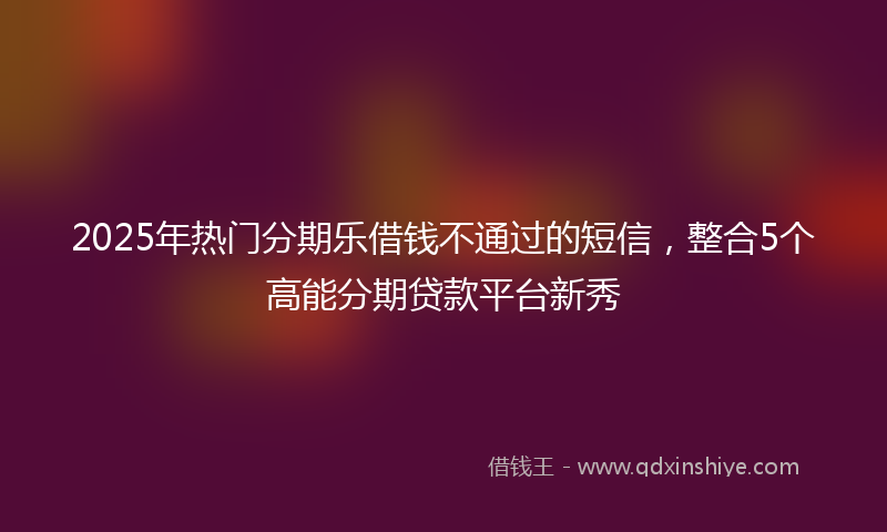 2025年热门分期乐借钱不通过的短信，整合5个高能分期贷款平台新秀