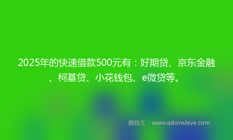 2025年的快速借款500元有：好期贷、京东金融、柯基贷、小花钱包、e微贷等。