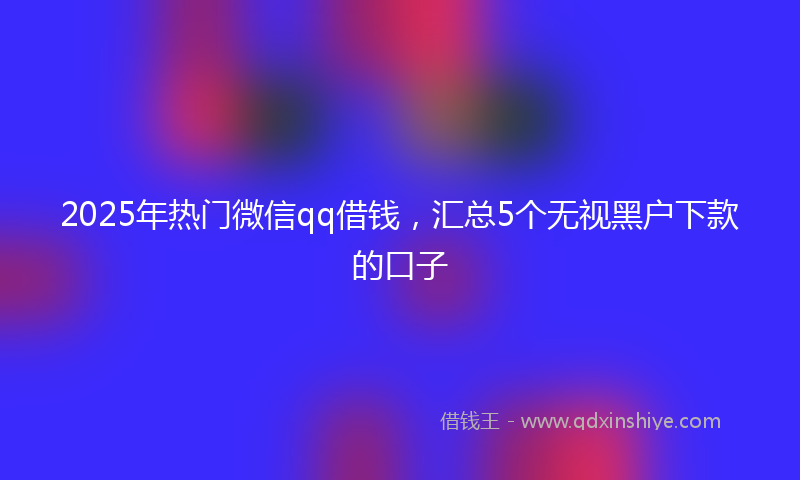2025年热门微信qq借钱，汇总5个无视黑户下款的口子