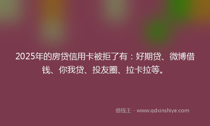 2025年的房贷信用卡被拒了有：好期贷、微博借钱、你我贷、投友圈、拉卡拉等。