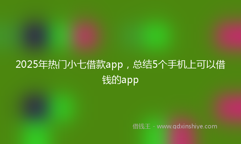 2025年热门小七借款app，总结5个手机上可以借钱的app