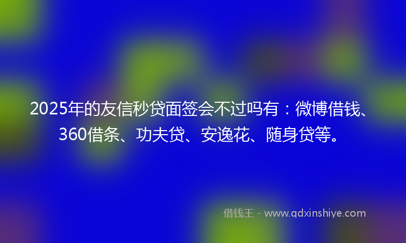 2025年的友信秒贷面签会不过吗有：微博借钱、360借条、功夫贷、安逸花、随身贷等。