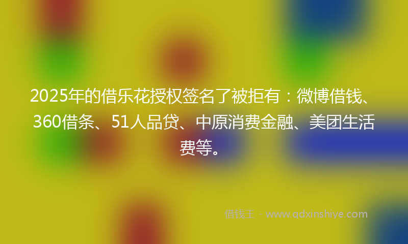 2025年的借乐花授权签名了被拒有：微博借钱、360借条、51人品贷、中原消费金融、美团生活费等。