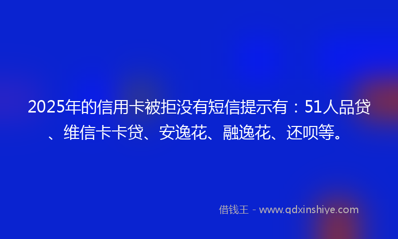 2025年的信用卡被拒没有短信提示有：51人品贷、维信卡卡贷、安逸花、融逸花、还呗等。