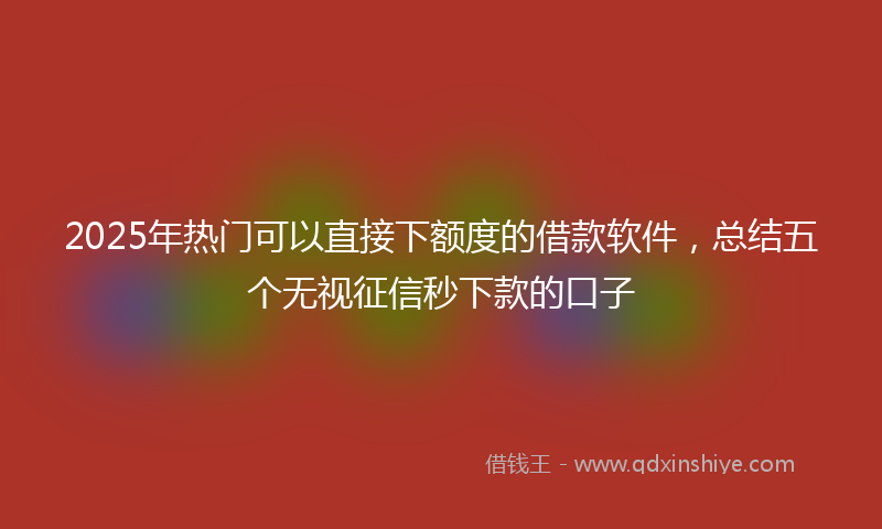 2025年热门可以直接下额度的借款软件，总结五个无视征信秒下款的口子