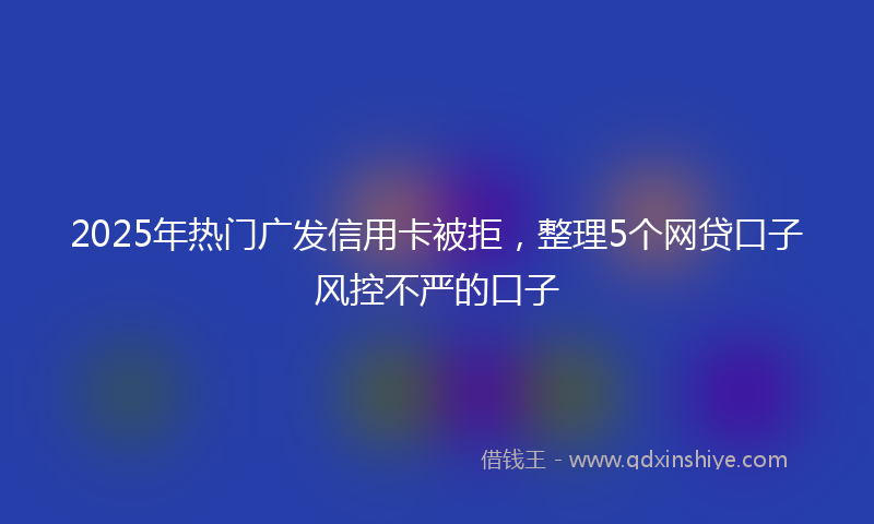 2025年热门广发信用卡被拒，整理5个网贷口子风控不严的口子