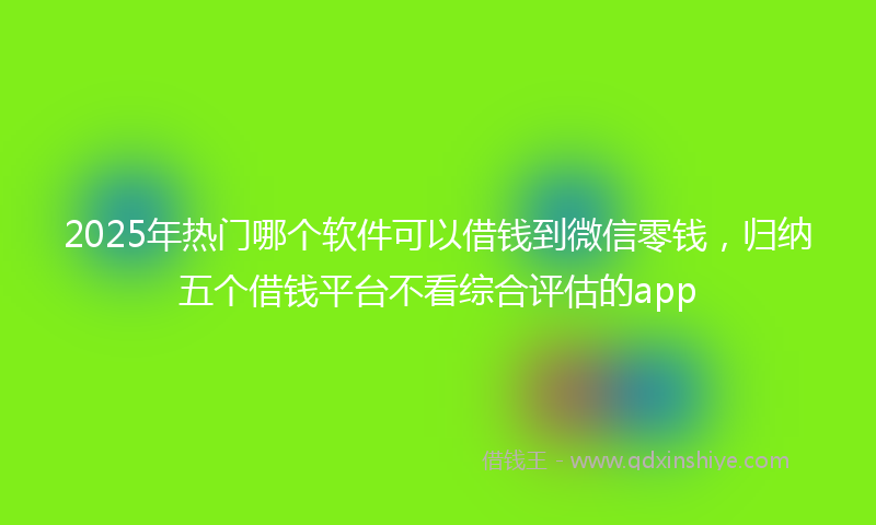 2025年热门哪个软件可以借钱到微信零钱，归纳五个借钱平台不看综合评估的app