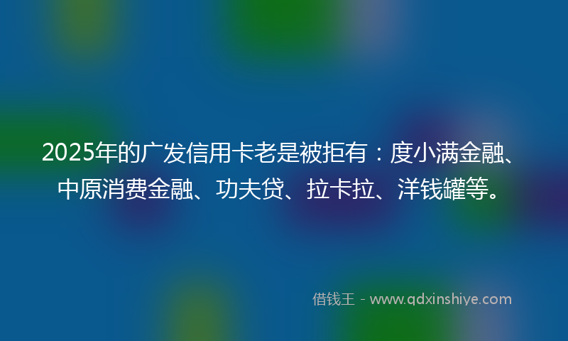 2025年的广发信用卡老是被拒有：度小满金融、中原消费金融、功夫贷、拉卡拉、洋钱罐等。