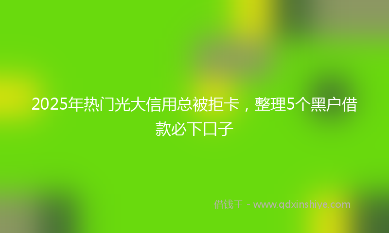 2025年热门光大信用总被拒卡，整理5个黑户借款必下口子