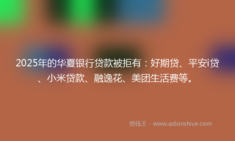 2025年的华夏银行贷款被拒有：好期贷、平安i贷、小米贷款、融逸花、美团生活费等。