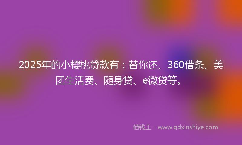 2025年的小樱桃贷款有：替你还、360借条、美团生活费、随身贷、e微贷等。