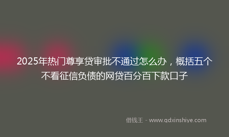 2025年热门尊享贷审批不通过怎么办，概括五个不看征信负债的网贷百分百下款口子