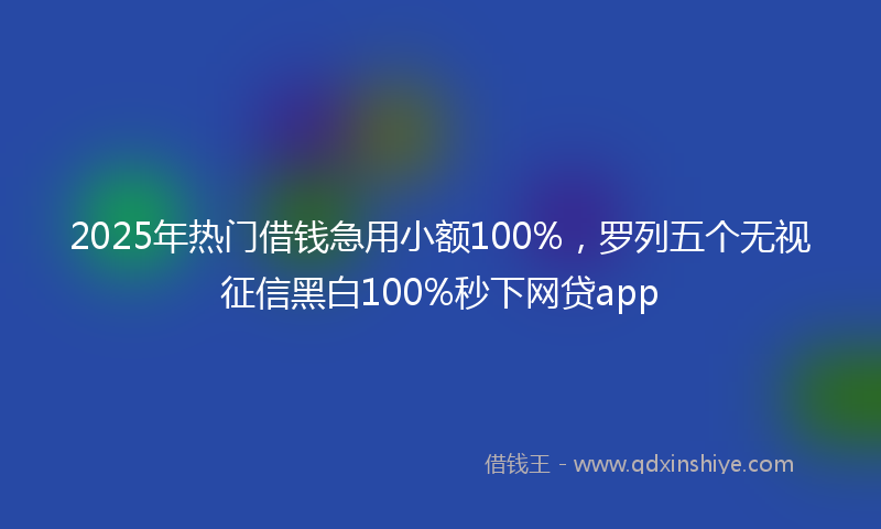 2025年热门借钱急用小额100%，罗列五个无视征信黑白100%秒下网贷app