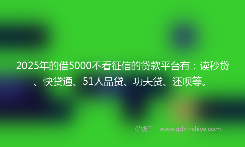 2025年的借5000不看征信的贷款平台有：读秒贷、快贷通、51人品贷、功夫贷、还呗等。