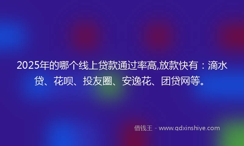 2025年的哪个线上贷款通过率高,放款快有：滴水贷、花呗、投友圈、安逸花、团贷网等。
