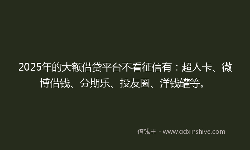 2025年的大额借贷平台不看征信有：超人卡、微博借钱、分期乐、投友圈、洋钱罐等。