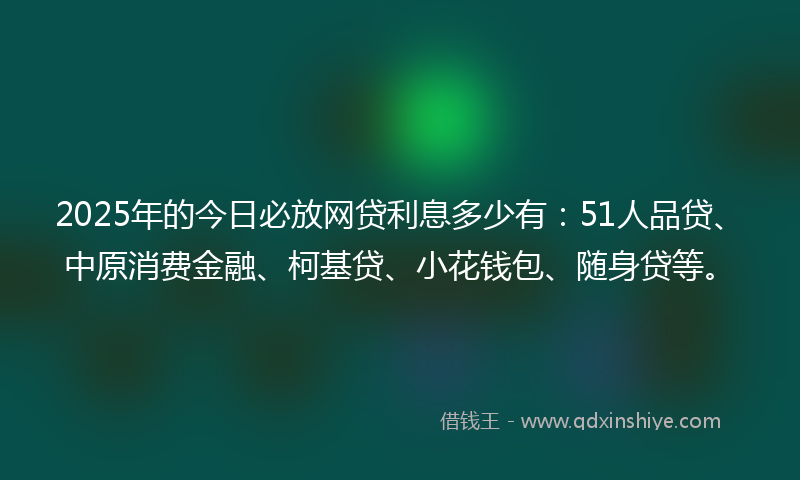 2025年的今日必放网贷利息多少有：51人品贷、中原消费金融、柯基贷、小花钱包、随身贷等。