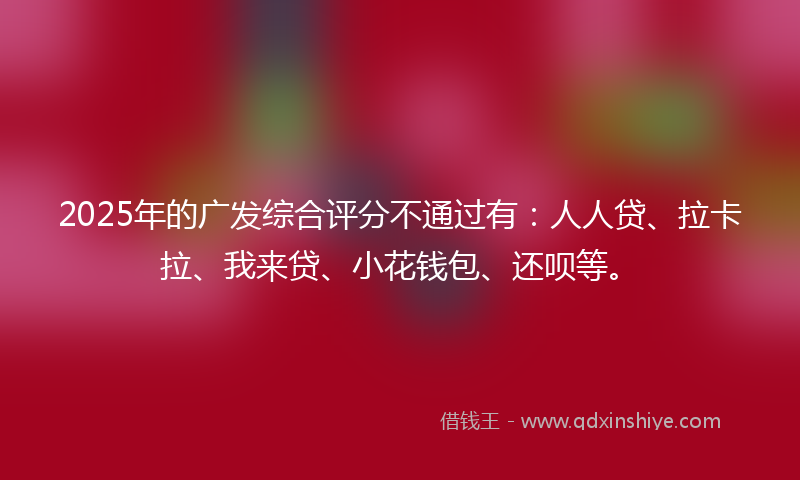 2025年的广发综合评分不通过有：人人贷、拉卡拉、我来贷、小花钱包、还呗等。