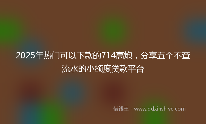 2025年热门可以下款的714高炮，分享五个不查流水的小额度贷款平台