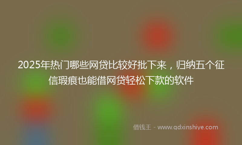 2025年热门哪些网贷比较好批下来，归纳五个征信瑕疵也能借网贷轻松下款的软件
