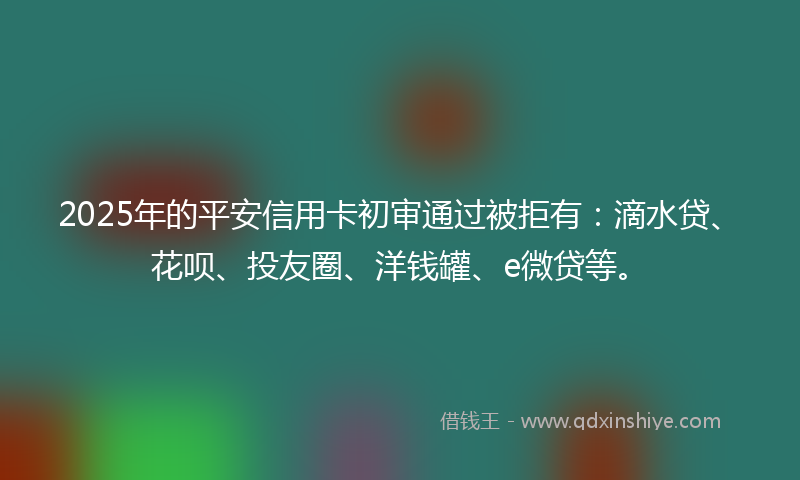 2025年的平安信用卡初审通过被拒有：滴水贷、花呗、投友圈、洋钱罐、e微贷等。