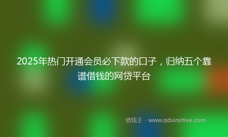 2025年热门开通会员必下款的口子，归纳五个靠谱借钱的网贷平台