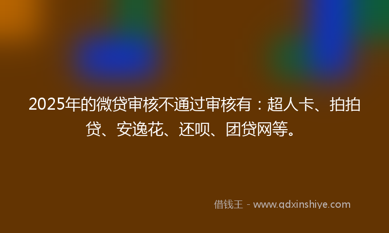 2025年的微贷审核不通过审核有：超人卡、拍拍贷、安逸花、还呗、团贷网等。