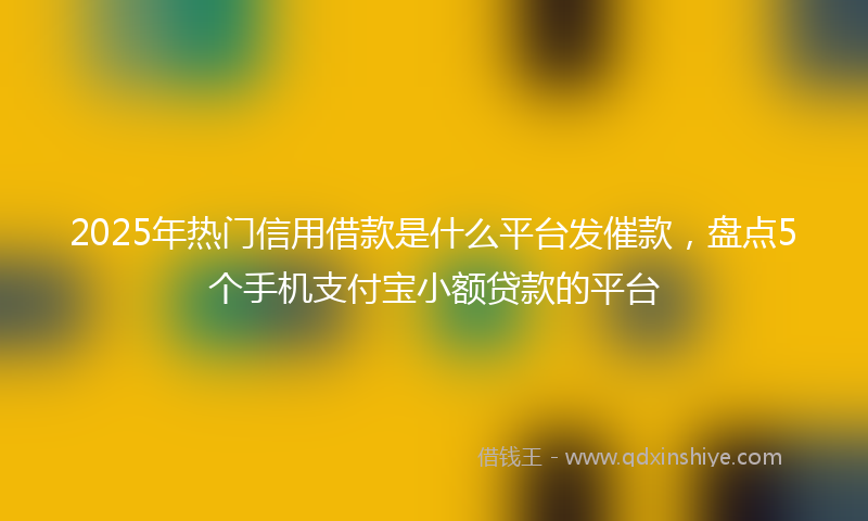 2025年热门信用借款是什么平台发催款，盘点5个手机支付宝小额贷款的平台