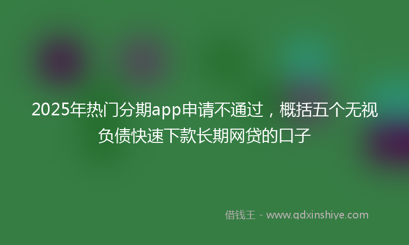 2025年热门分期app申请不通过，概括五个无视负债快速下款长期网贷的口子