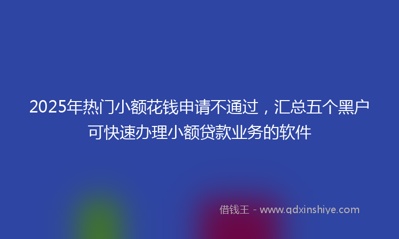 2025年热门小额花钱申请不通过，汇总五个黑户可快速办理小额贷款业务的软件