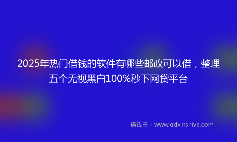 2025年热门借钱的软件有哪些邮政可以借，整理五个无视黑白100%秒下网贷平台