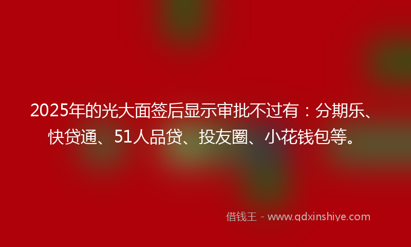 2025年的光大面签后显示审批不过有：分期乐、快贷通、51人品贷、投友圈、小花钱包等。