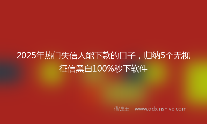 2025年热门失信人能下款的口子，归纳5个无视征信黑白100%秒下软件