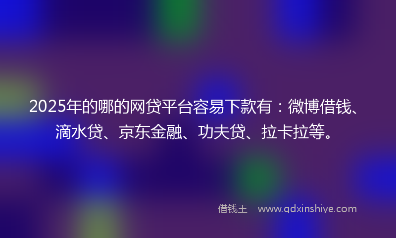 2025年的哪的网贷平台容易下款有：微博借钱、滴水贷、京东金融、功夫贷、拉卡拉等。