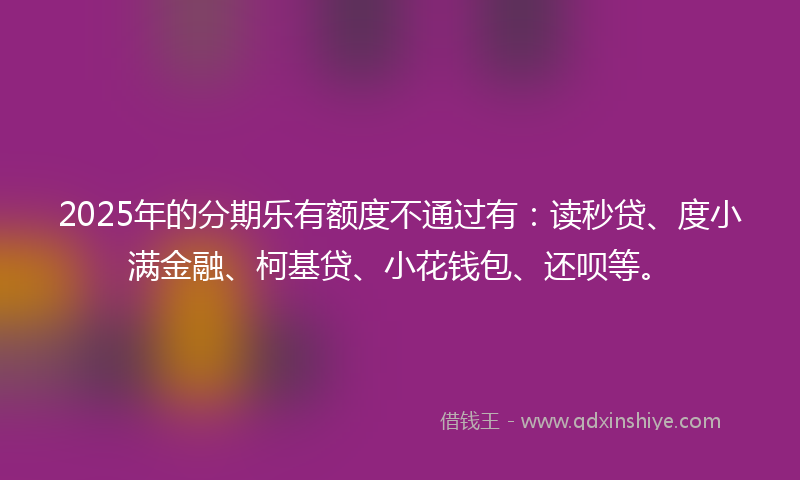 2025年的分期乐有额度不通过有：读秒贷、度小满金融、柯基贷、小花钱包、还呗等。