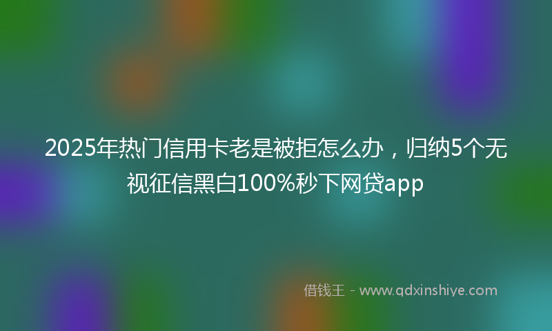 2025年热门信用卡老是被拒怎么办，归纳5个无视征信黑白100%秒下网贷app