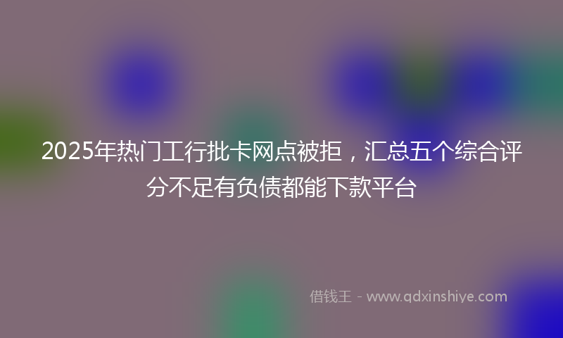 2025年热门工行批卡网点被拒，汇总五个综合评分不足有负债都能下款平台