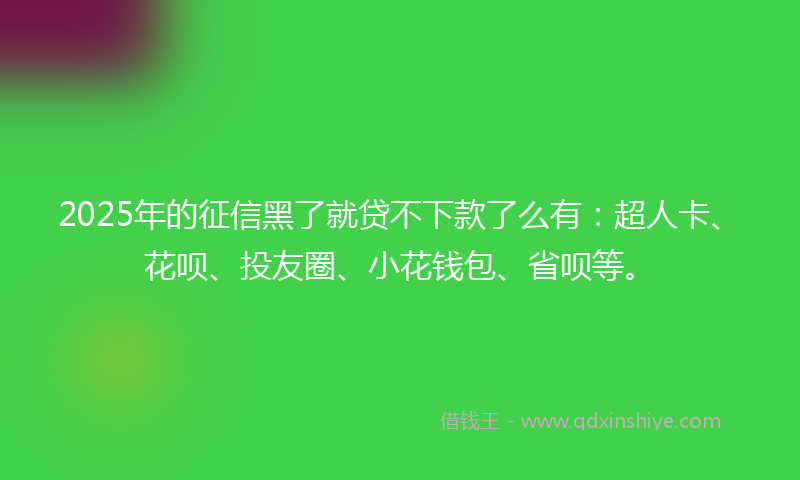 2025年的征信黑了就贷不下款了么有：超人卡、花呗、投友圈、小花钱包、省呗等。