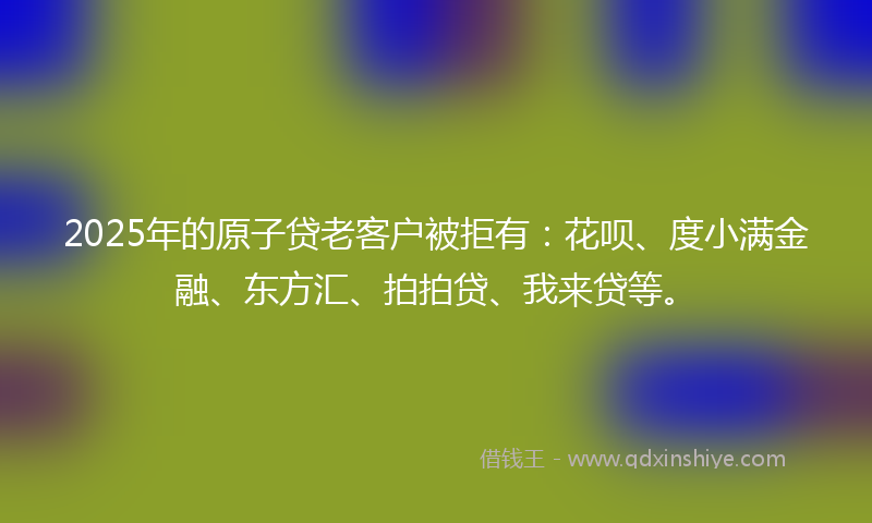 2025年的原子贷老客户被拒有：花呗、度小满金融、东方汇、拍拍贷、我来贷等。