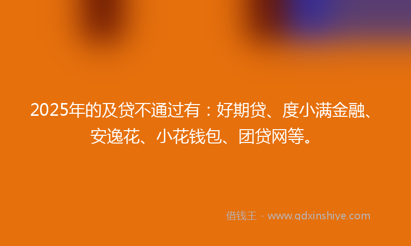 2025年的及贷不通过有：好期贷、度小满金融、安逸花、小花钱包、团贷网等。