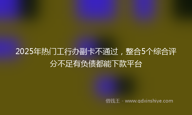 2025年热门工行办副卡不通过，整合5个综合评分不足有负债都能下款平台
