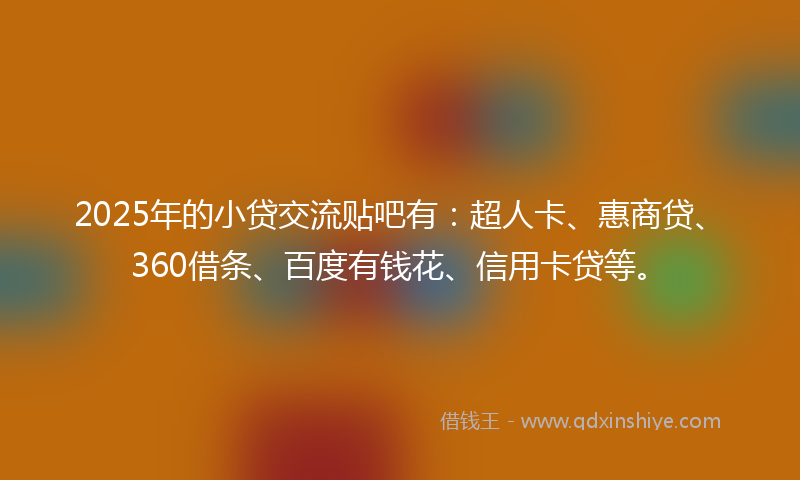 2025年的小贷交流贴吧有：超人卡、惠商贷、360借条、百度有钱花、信用卡贷等。