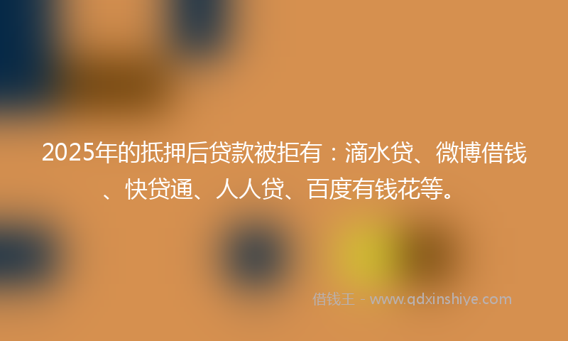 2025年的抵押后贷款被拒有：滴水贷、微博借钱、快贷通、人人贷、百度有钱花等。