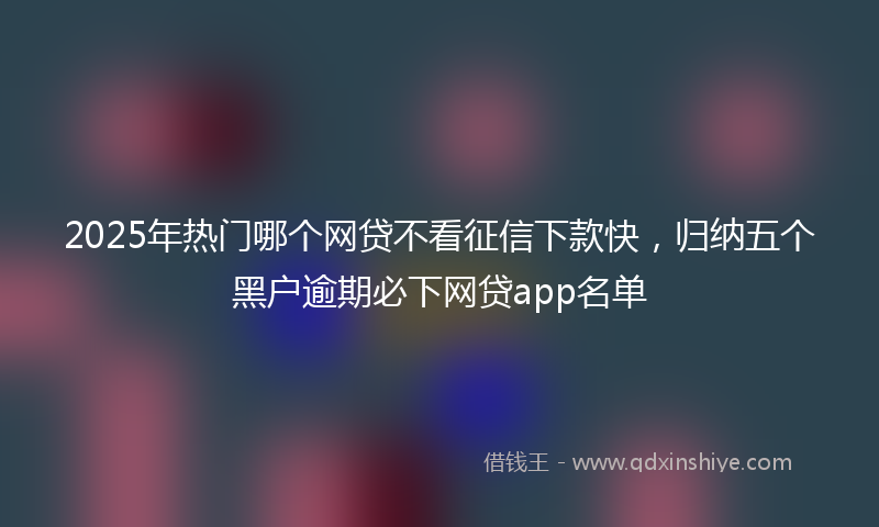 2025年热门哪个网贷不看征信下款快，归纳五个黑户逾期必下网贷app名单