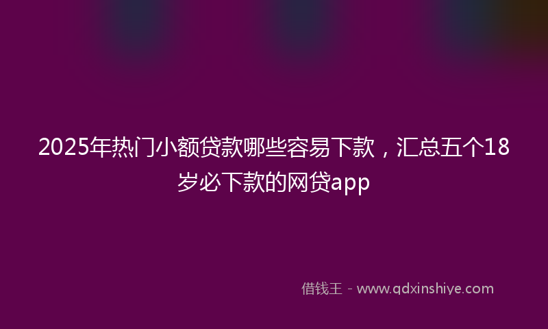 2025年热门小额贷款哪些容易下款，汇总五个18岁必下款的网贷app