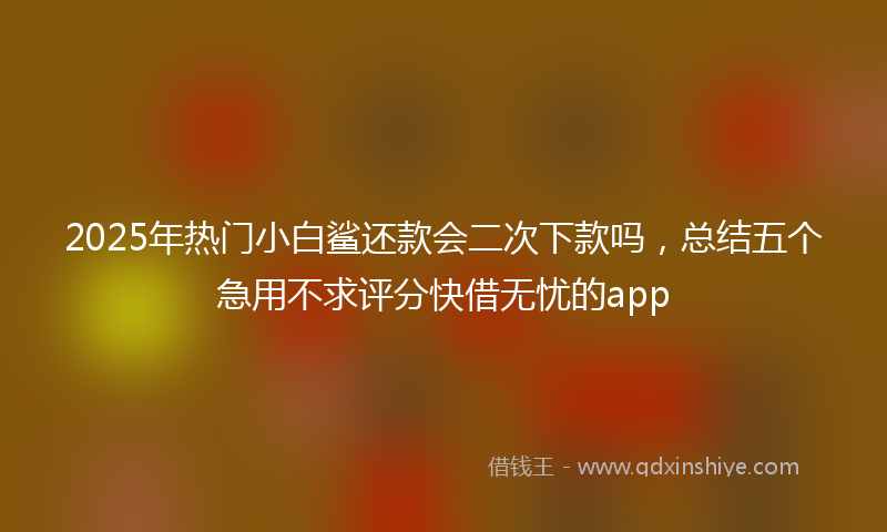 2025年热门小白鲨还款会二次下款吗，总结五个急用不求评分快借无忧的app