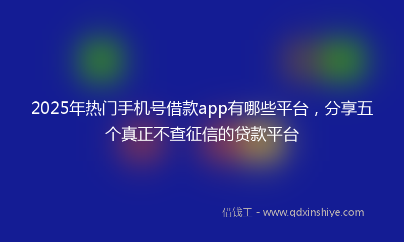 2025年热门手机号借款app有哪些平台，分享五个真正不查征信的贷款平台