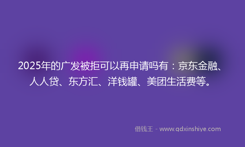2025年的广发被拒可以再申请吗有：京东金融、人人贷、东方汇、洋钱罐、美团生活费等。