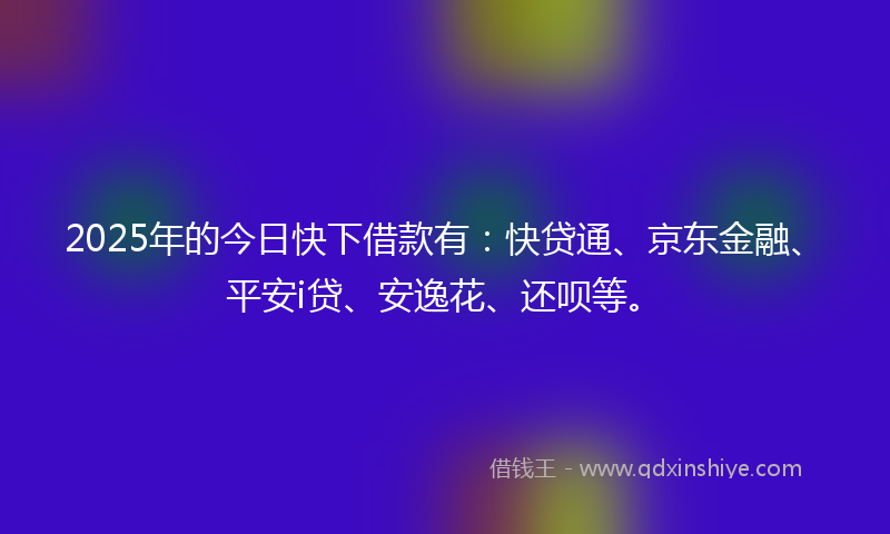 2025年的今日快下借款有：快贷通、京东金融、平安i贷、安逸花、还呗等。