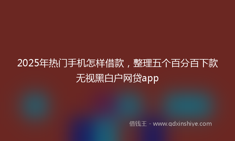 2025年热门手机怎样借款，整理五个百分百下款无视黑白户网贷app